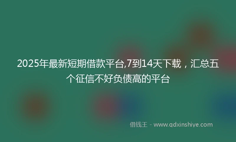2025年最新短期借款平台,7到14天下载，汇总五个征信不好负债高的平台