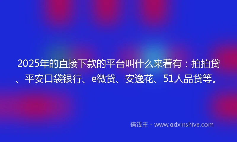 2025年的直接下款的平台叫什么来着有：拍拍贷、平安口袋银行、e微贷、安逸花、51人品贷等。