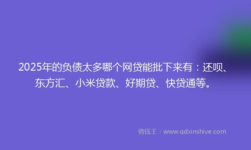 2025年的负债太多哪个网贷能批下来有:还呗、东方汇、小米贷款、好期贷、快贷通等。
