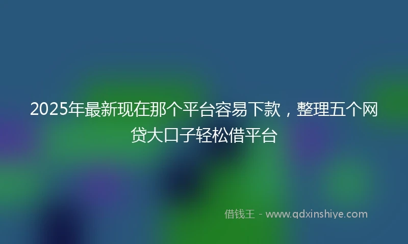 2025年最新现在那个平台容易下款，整理五个网贷大口子轻松借平台