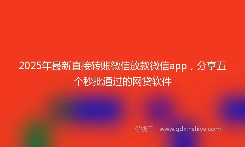 2025年最新直接转账微信放款微信app，分享五个秒批通过的网贷软件