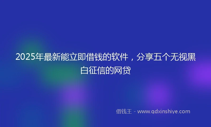 2025年最新能立即借钱的软件，分享五个无视黑白征信的网贷