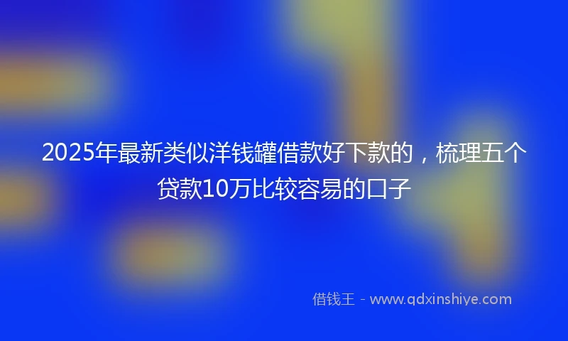 2025年最新类似洋钱罐借款好下款的，梳理五个贷款10万比较容易的口子