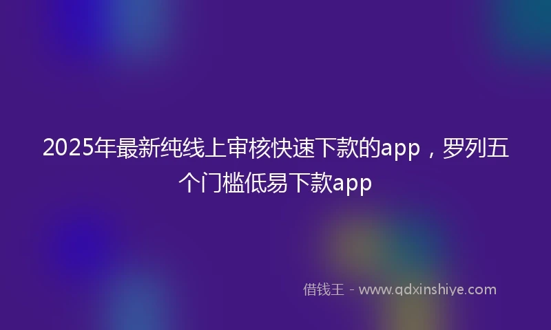 2025年最新纯线上审核快速下款的app，罗列五个门槛低易下款app