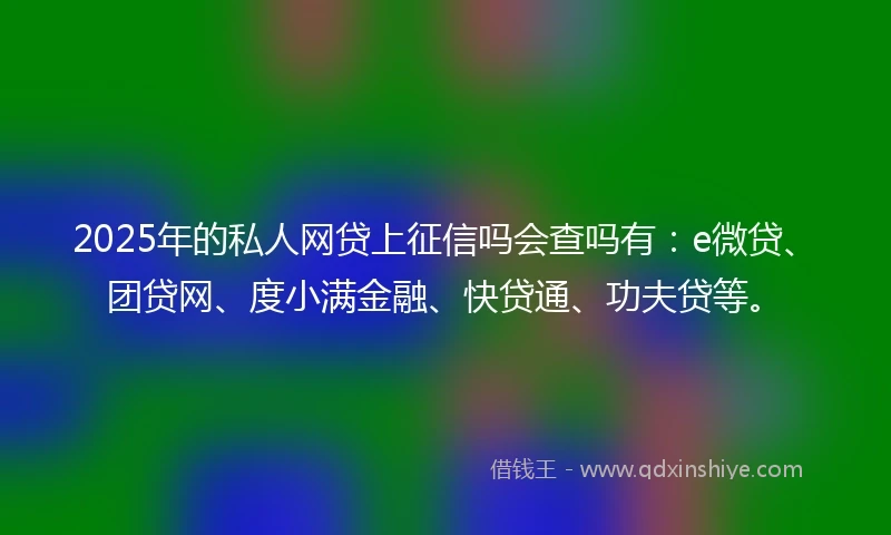 2025年的私人网贷上征信吗会查吗有：e微贷、团贷网、度小满金融、快贷通、功夫贷等。