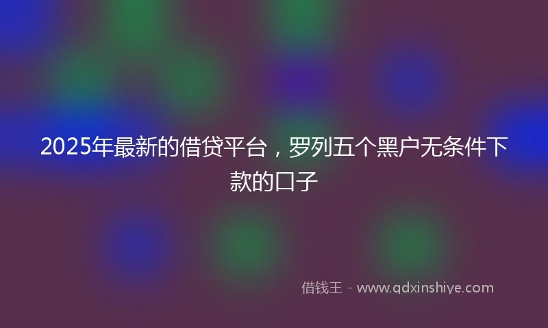 2025年最新的借贷平台，罗列五个黑户无条件下款的口子