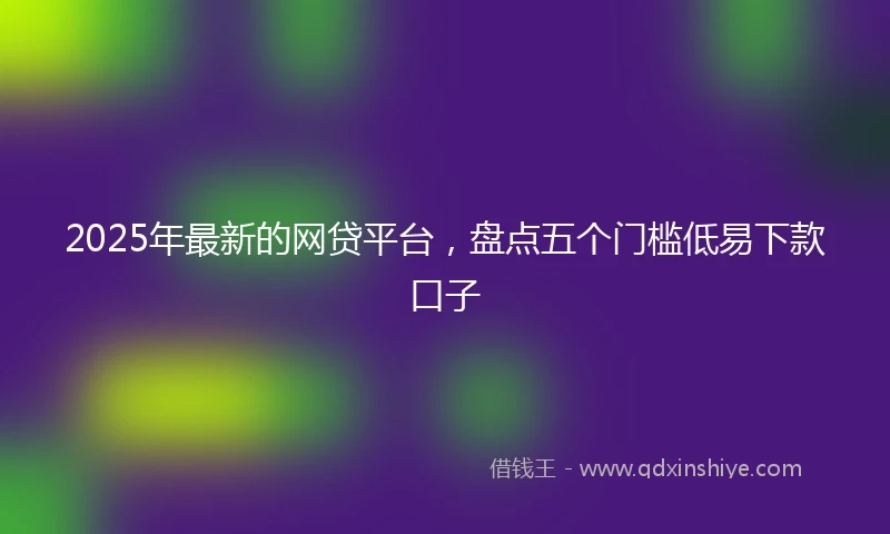 2025年最新的网贷平台，盘点五个门槛低易下款口子