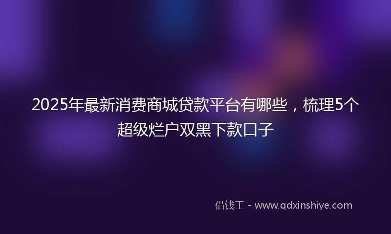 2025年最新消费商城贷款平台有哪些，梳理5个超级烂户双黑下款口子