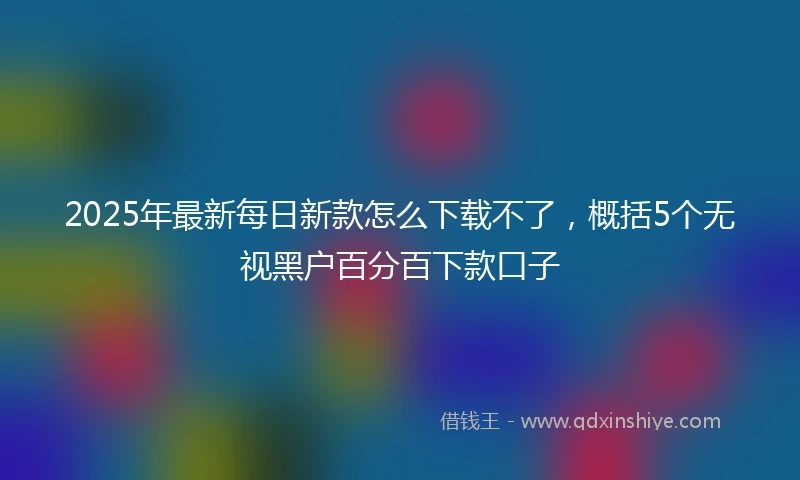 2025年最新每日新款怎么下载不了，概括5个无视黑户百分百下款口子