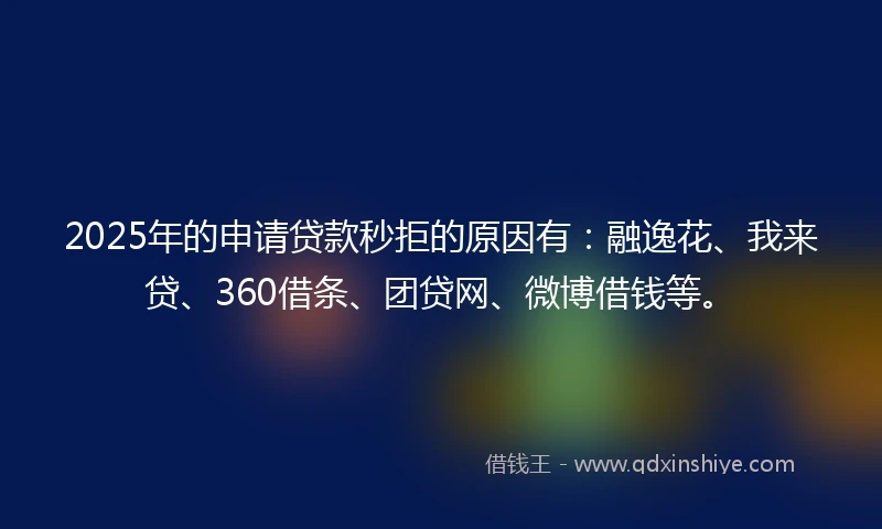 2025年的申请贷款秒拒的原因有：融逸花、我来贷、360借条、团贷网、微博借钱等。