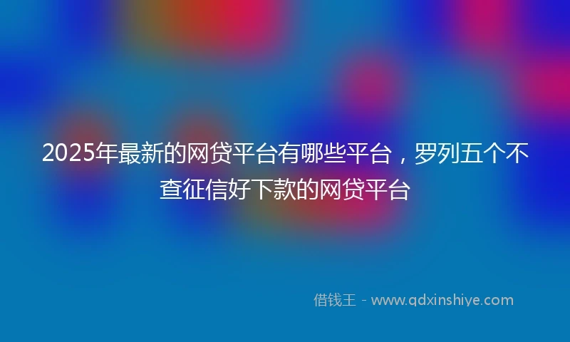 2025年最新的网贷平台有哪些平台，罗列五个不查征信好下款的网贷平台