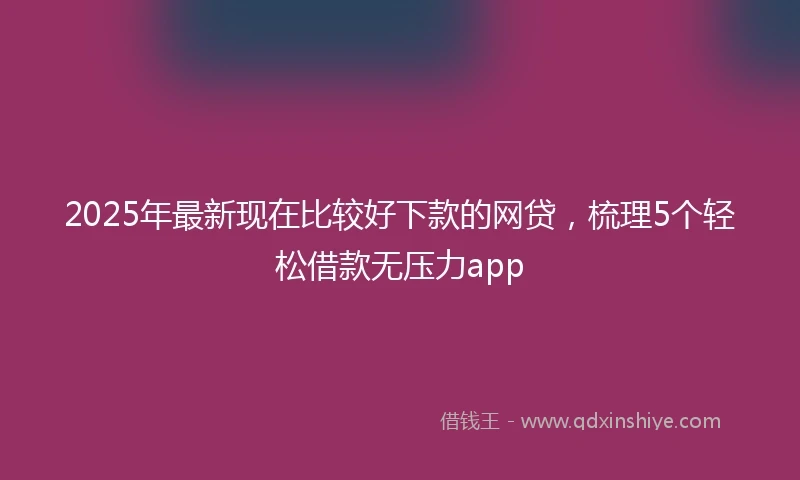 2025年最新现在比较好下款的网贷，梳理5个轻松借款无压力app