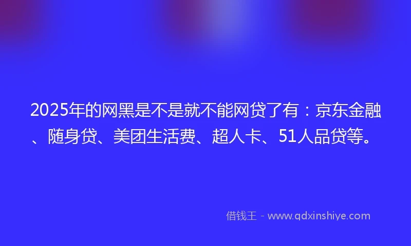 2025年的网黑是不是就不能网贷了有：京东金融、随身贷、美团生活费、超人卡、51人品贷等。