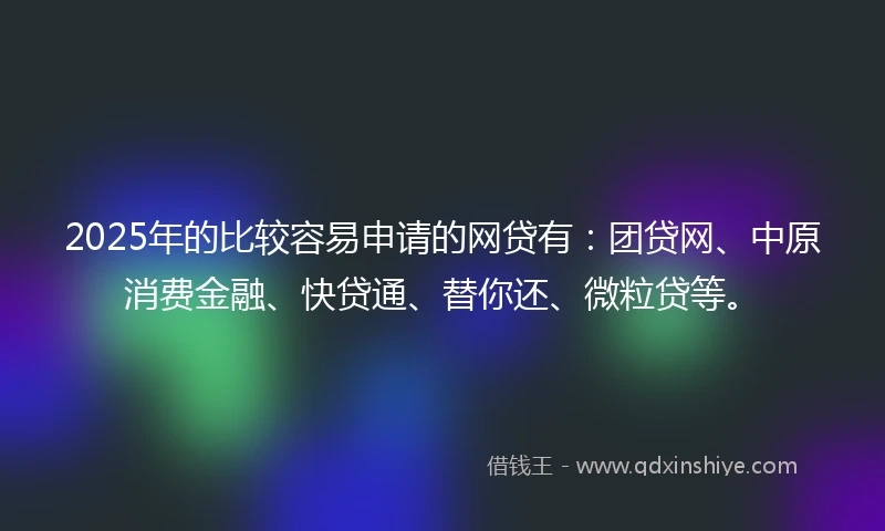 2025年的比较容易申请的网贷有：团贷网、中原消费金融、快贷通、替你还、微粒贷等。