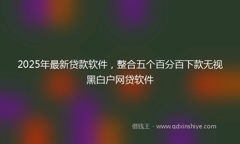 2025年最新贷款软件，整合五个百分百下款无视黑白户网贷软件
