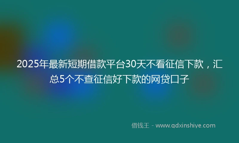 2025年最新短期借款平台30天不看征信下款，汇总5个不查征信好下款的网贷口子