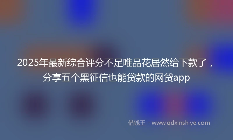 2025年最新综合评分不足唯品花居然给下款了，分享五个黑征信也能贷款的网贷app