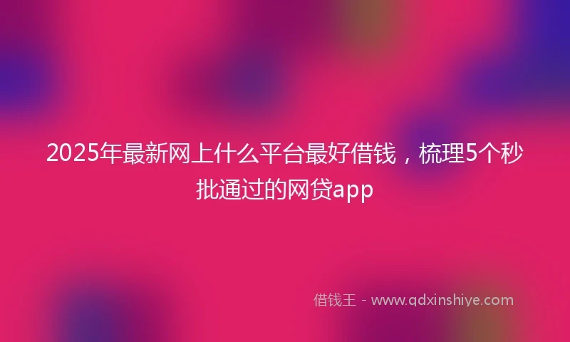 2025年最新网上什么平台最好借钱，梳理5个秒批通过的网贷app