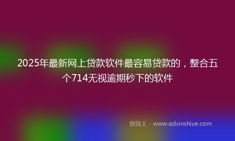 2025年最新网上贷款软件最容易贷款的，整合五个714无视逾期秒下的软件
