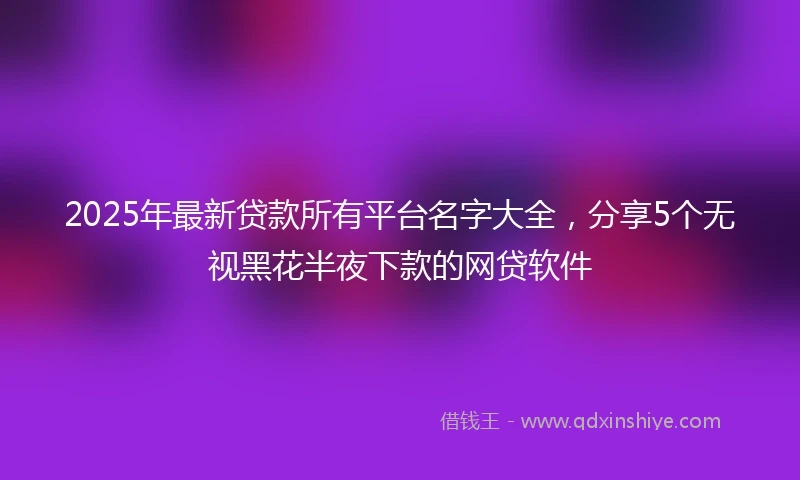 2025年最新贷款所有平台名字大全，分享5个无视黑花半夜下款的网贷软件