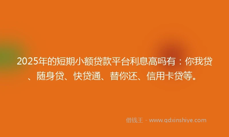 2025年的短期小额贷款平台利息高吗有：你我贷、随身贷、快贷通、替你还、信用卡贷等。