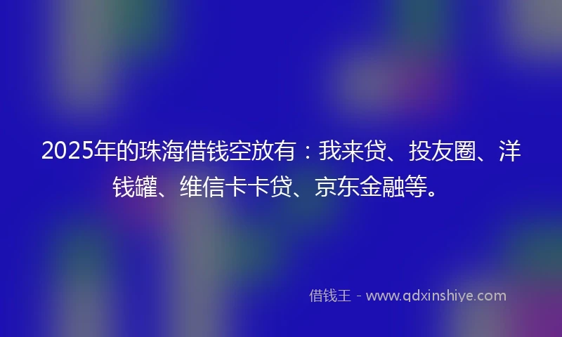 2025年的珠海借钱空放有：我来贷、投友圈、洋钱罐、维信卡卡贷、京东金融等。