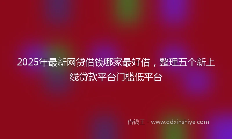 2025年最新网贷借钱哪家最好借，整理五个新上线贷款平台门槛低平台