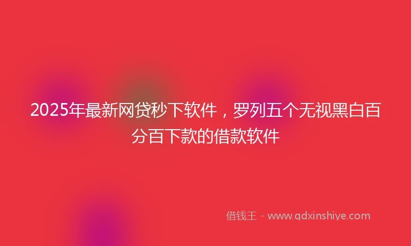 2025年最新网贷秒下软件，罗列五个无视黑白百分百下款的借款软件