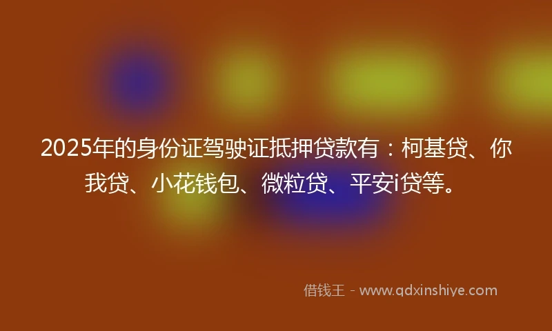 2025年的身份证驾驶证抵押贷款有：柯基贷、你我贷、小花钱包、微粒贷、平安i贷等。