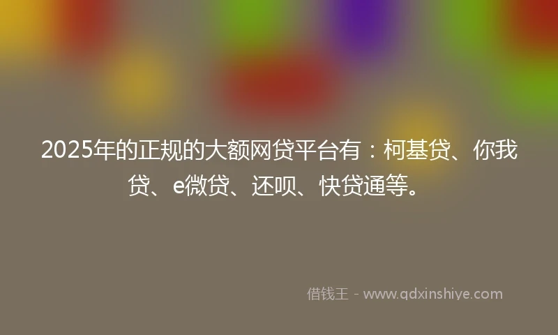 2025年的正规的大额网贷平台有：柯基贷、你我贷、e微贷、还呗、快贷通等。