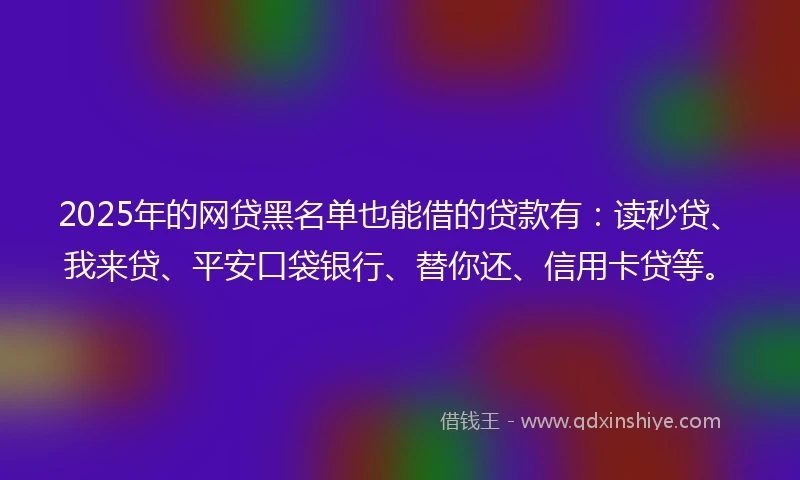 2025年的网贷黑名单也能借的贷款有：读秒贷、我来贷、平安口袋银行、替你还、信用卡贷等。
