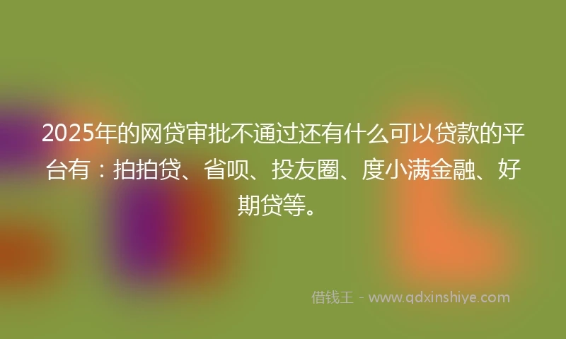 2025年的网贷审批不通过还有什么可以贷款的平台有：拍拍贷、省呗、投友圈、度小满金融、好期贷等。