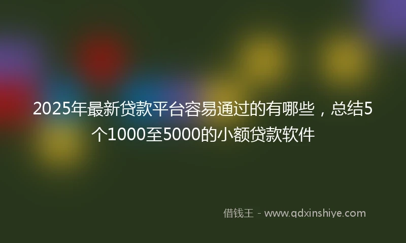 2025年最新贷款平台容易通过的有哪些，总结5个1000至5000的小额贷款软件
