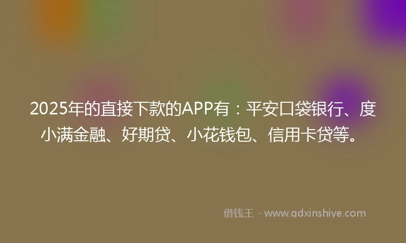 2025年的直接下款的APP有：平安口袋银行、度小满金融、好期贷、小花钱包、信用卡贷等。