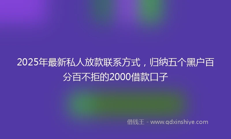 2025年最新私人放款联系方式，归纳五个黑户百分百不拒的2000借款口子