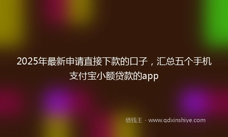 2025年最新申请直接下款的口子，汇总五个手机支付宝小额贷款的app