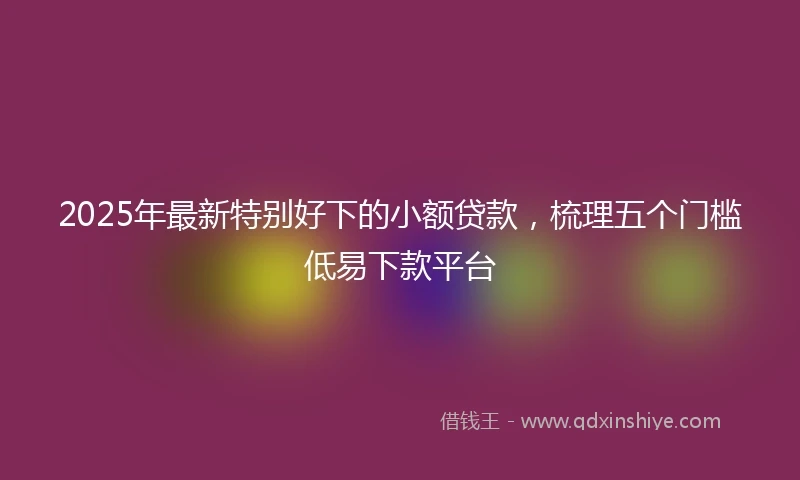 2025年最新特别好下的小额贷款，梳理五个门槛低易下款平台