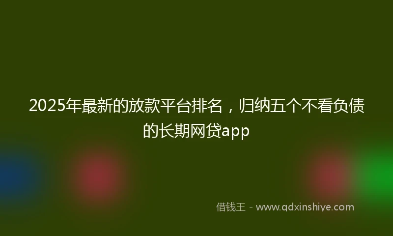 2025年最新的放款平台排名，归纳五个不看负债的长期网贷app