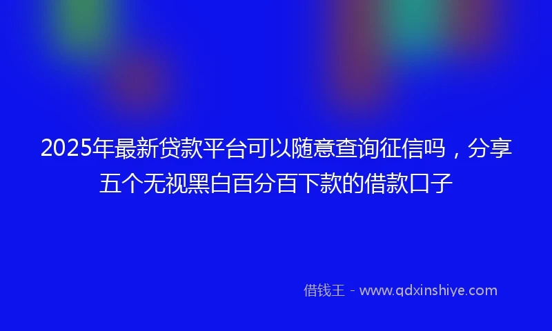 2025年最新贷款平台可以随意查询征信吗，分享五个无视黑白百分百下款的借款口子