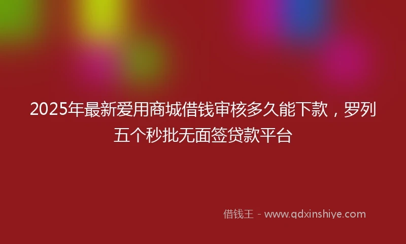2025年最新爱用商城借钱审核多久能下款，罗列五个秒批无面签贷款平台