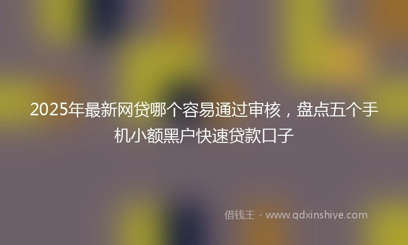 2025年最新网贷哪个容易通过审核，盘点五个手机小额黑户快速贷款口子