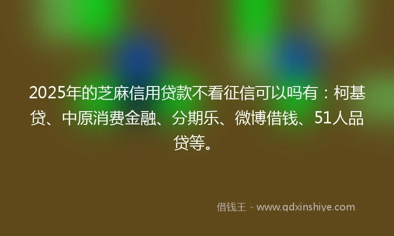 2025年的芝麻信用贷款不看征信可以吗有：柯基贷、中原消费金融、分期乐、微博借钱、51人品贷等。