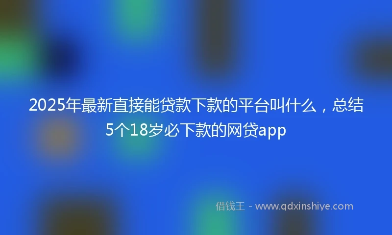 2025年最新直接能贷款下款的平台叫什么，总结5个18岁必下款的网贷app