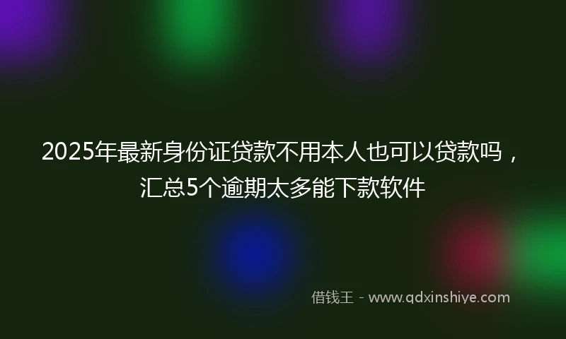 2025年最新身份证贷款不用本人也可以贷款吗，汇总5个逾期太多能下款软件