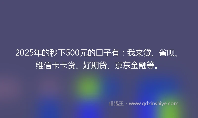 2025年的秒下500元的口子有：我来贷、省呗、维信卡卡贷、好期贷、京东金融等。
