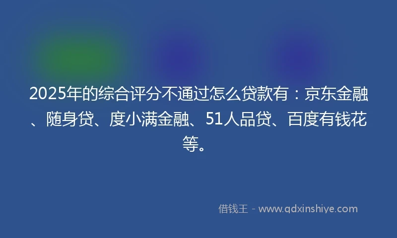 2025年的综合评分不通过怎么贷款有：京东金融、随身贷、度小满金融、51人品贷、百度有钱花等。