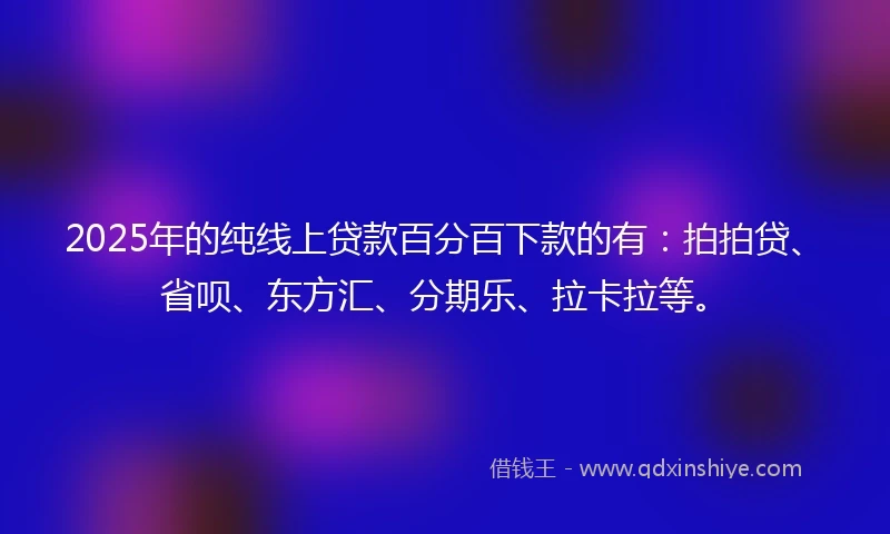 2025年的纯线上贷款百分百下款的有：拍拍贷、省呗、东方汇、分期乐、拉卡拉等。