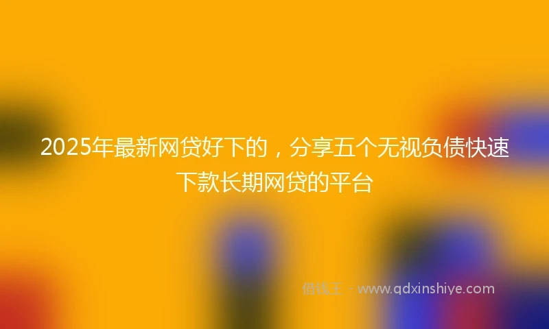 2025年最新网贷好下的，分享五个无视负债快速下款长期网贷的平台