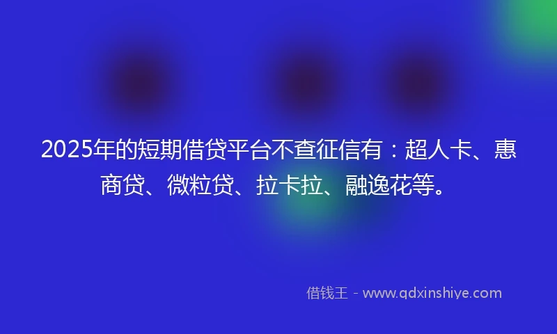 2025年的短期借贷平台不查征信有：超人卡、惠商贷、微粒贷、拉卡拉、融逸花等。