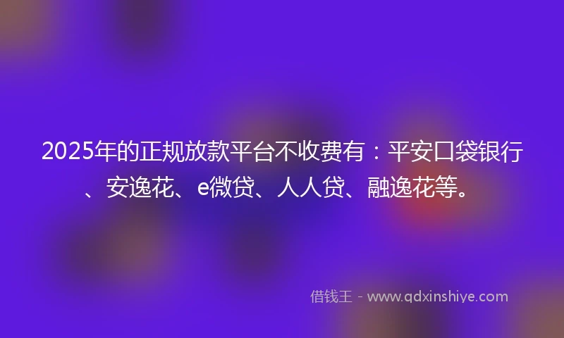 2025年的正规放款平台不收费有：平安口袋银行、安逸花、e微贷、人人贷、融逸花等。